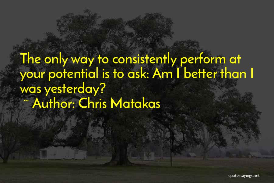 Chris Matakas Quotes: The Only Way To Consistently Perform At Your Potential Is To Ask: Am I Better Than I Was Yesterday?