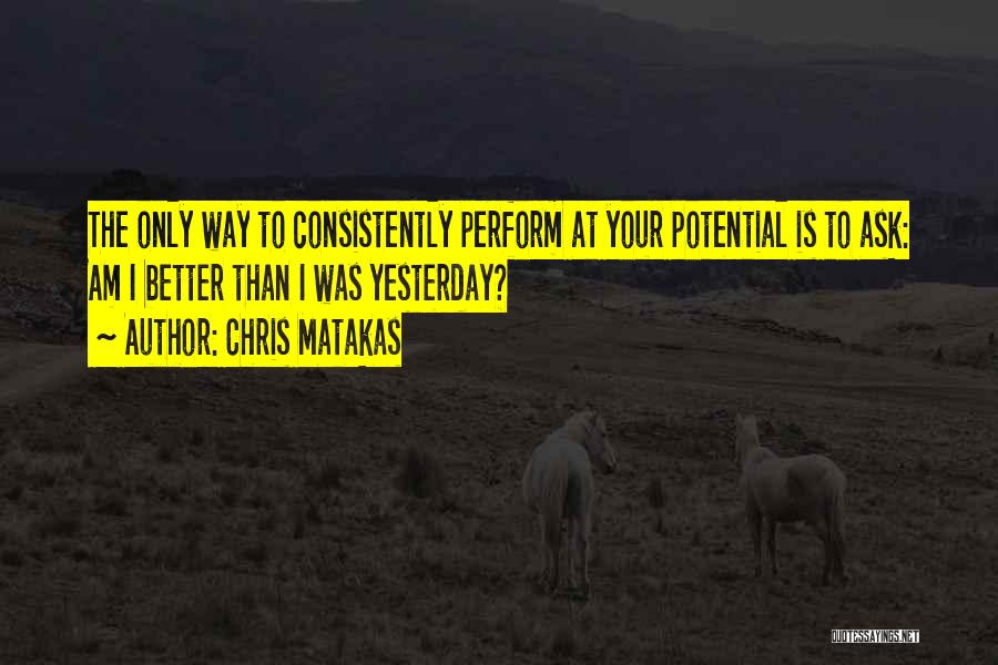 Chris Matakas Quotes: The Only Way To Consistently Perform At Your Potential Is To Ask: Am I Better Than I Was Yesterday?