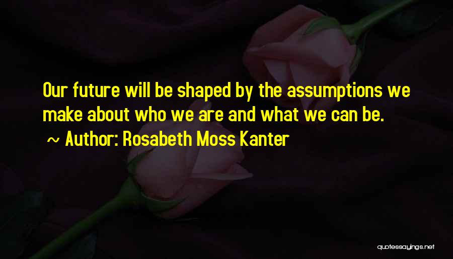 Rosabeth Moss Kanter Quotes: Our Future Will Be Shaped By The Assumptions We Make About Who We Are And What We Can Be.