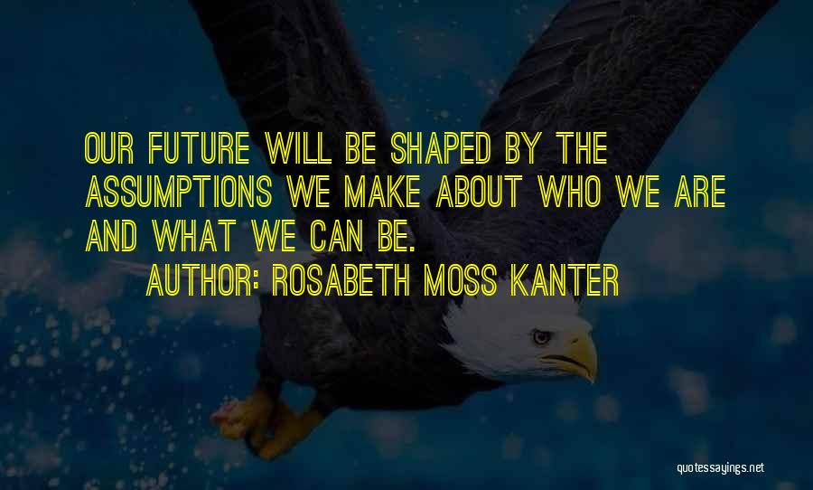 Rosabeth Moss Kanter Quotes: Our Future Will Be Shaped By The Assumptions We Make About Who We Are And What We Can Be.