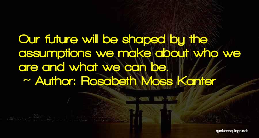 Rosabeth Moss Kanter Quotes: Our Future Will Be Shaped By The Assumptions We Make About Who We Are And What We Can Be.