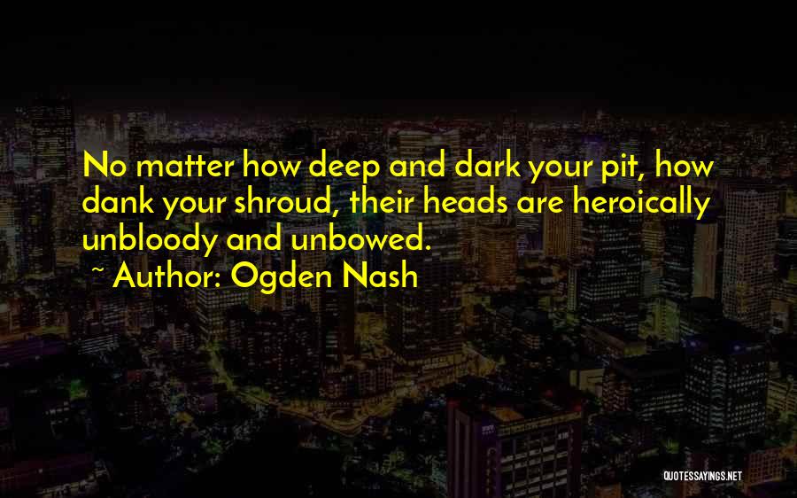 Ogden Nash Quotes: No Matter How Deep And Dark Your Pit, How Dank Your Shroud, Their Heads Are Heroically Unbloody And Unbowed.