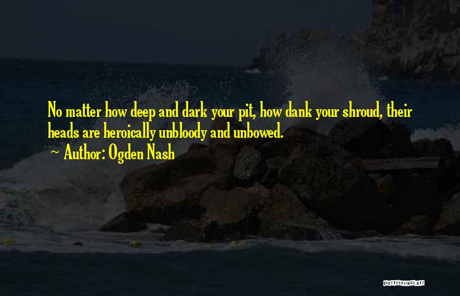 Ogden Nash Quotes: No Matter How Deep And Dark Your Pit, How Dank Your Shroud, Their Heads Are Heroically Unbloody And Unbowed.