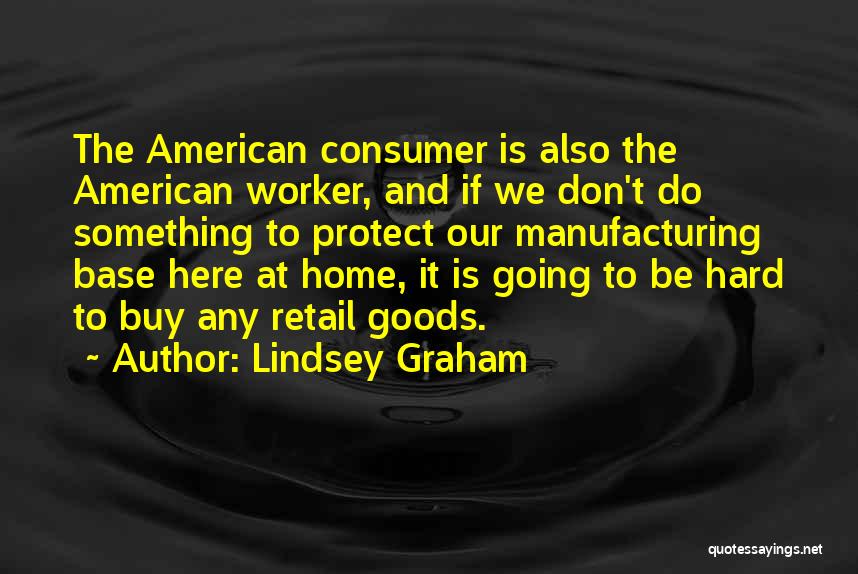 Lindsey Graham Quotes: The American Consumer Is Also The American Worker, And If We Don't Do Something To Protect Our Manufacturing Base Here