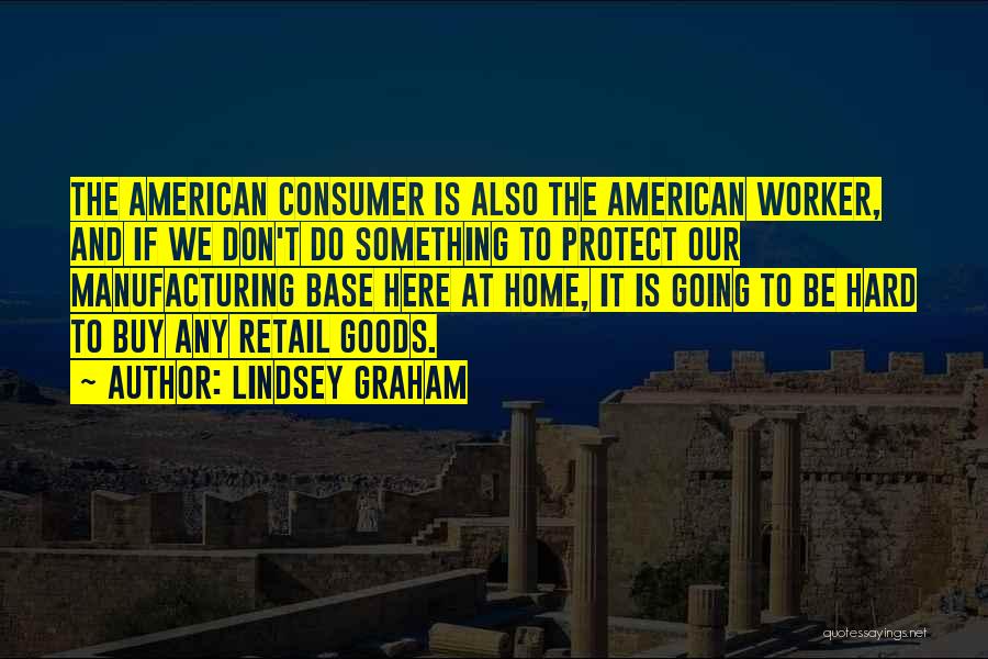 Lindsey Graham Quotes: The American Consumer Is Also The American Worker, And If We Don't Do Something To Protect Our Manufacturing Base Here