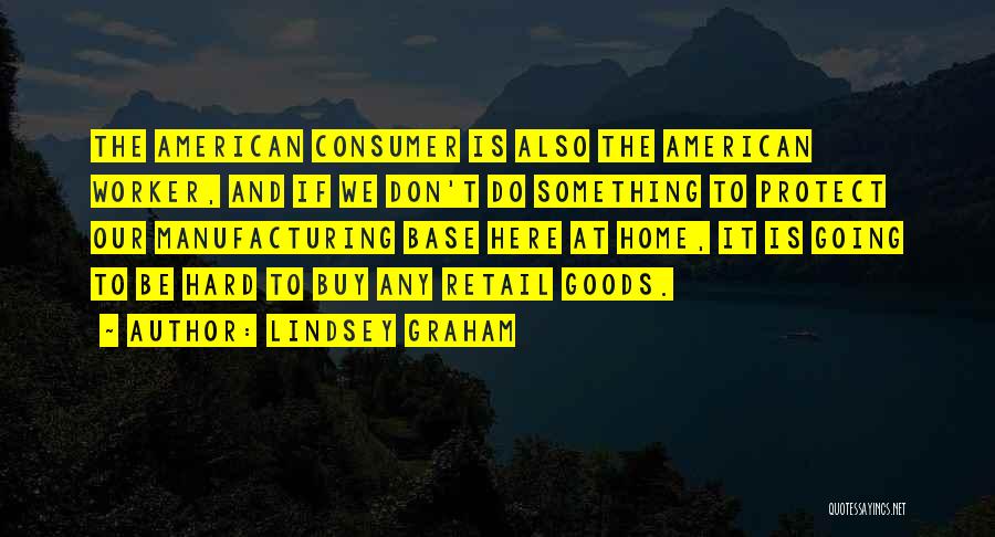 Lindsey Graham Quotes: The American Consumer Is Also The American Worker, And If We Don't Do Something To Protect Our Manufacturing Base Here