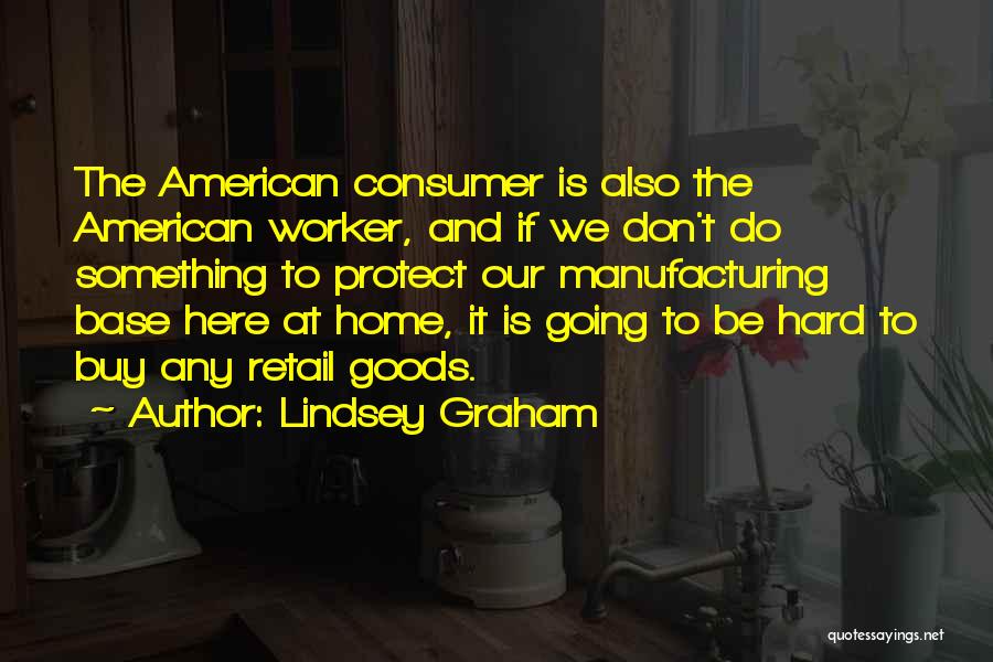 Lindsey Graham Quotes: The American Consumer Is Also The American Worker, And If We Don't Do Something To Protect Our Manufacturing Base Here