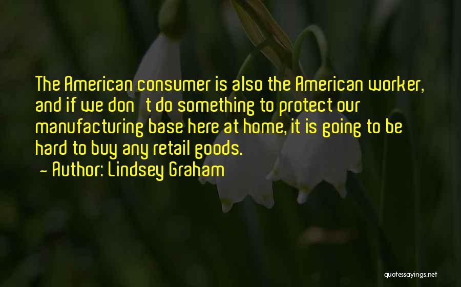 Lindsey Graham Quotes: The American Consumer Is Also The American Worker, And If We Don't Do Something To Protect Our Manufacturing Base Here