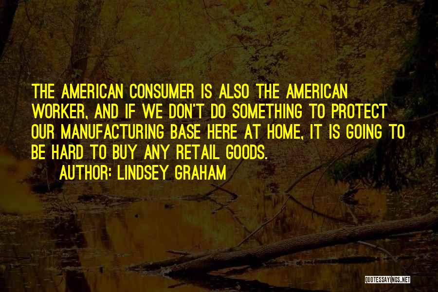 Lindsey Graham Quotes: The American Consumer Is Also The American Worker, And If We Don't Do Something To Protect Our Manufacturing Base Here