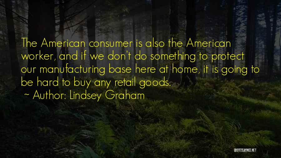 Lindsey Graham Quotes: The American Consumer Is Also The American Worker, And If We Don't Do Something To Protect Our Manufacturing Base Here