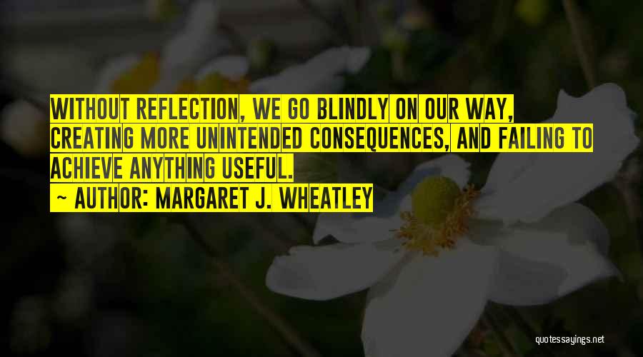 Margaret J. Wheatley Quotes: Without Reflection, We Go Blindly On Our Way, Creating More Unintended Consequences, And Failing To Achieve Anything Useful.