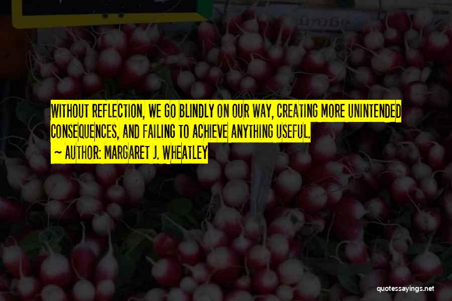 Margaret J. Wheatley Quotes: Without Reflection, We Go Blindly On Our Way, Creating More Unintended Consequences, And Failing To Achieve Anything Useful.