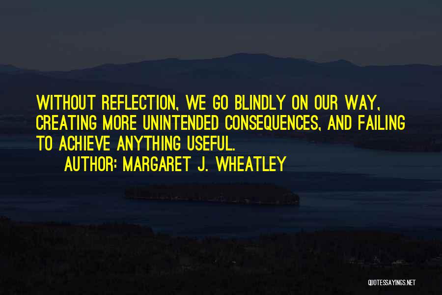 Margaret J. Wheatley Quotes: Without Reflection, We Go Blindly On Our Way, Creating More Unintended Consequences, And Failing To Achieve Anything Useful.