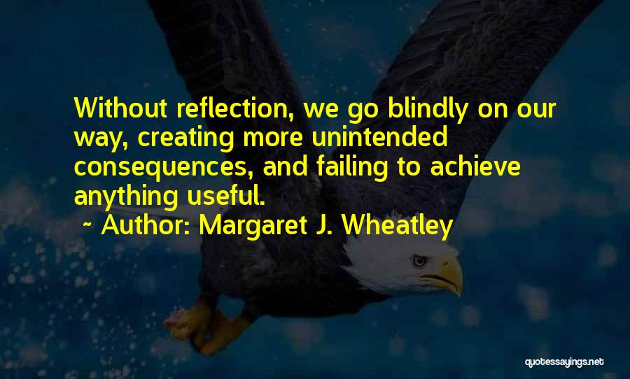 Margaret J. Wheatley Quotes: Without Reflection, We Go Blindly On Our Way, Creating More Unintended Consequences, And Failing To Achieve Anything Useful.