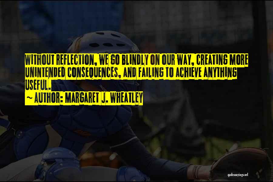 Margaret J. Wheatley Quotes: Without Reflection, We Go Blindly On Our Way, Creating More Unintended Consequences, And Failing To Achieve Anything Useful.