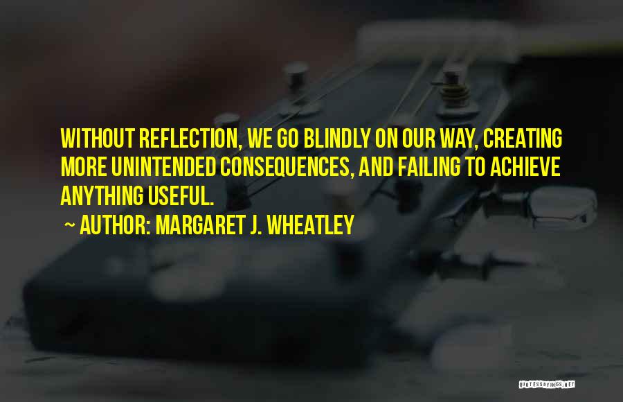 Margaret J. Wheatley Quotes: Without Reflection, We Go Blindly On Our Way, Creating More Unintended Consequences, And Failing To Achieve Anything Useful.