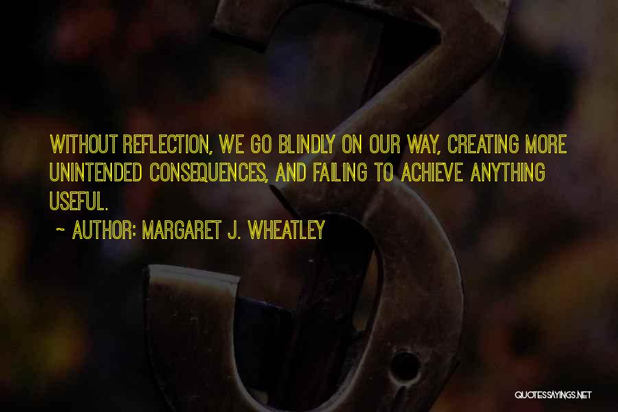 Margaret J. Wheatley Quotes: Without Reflection, We Go Blindly On Our Way, Creating More Unintended Consequences, And Failing To Achieve Anything Useful.