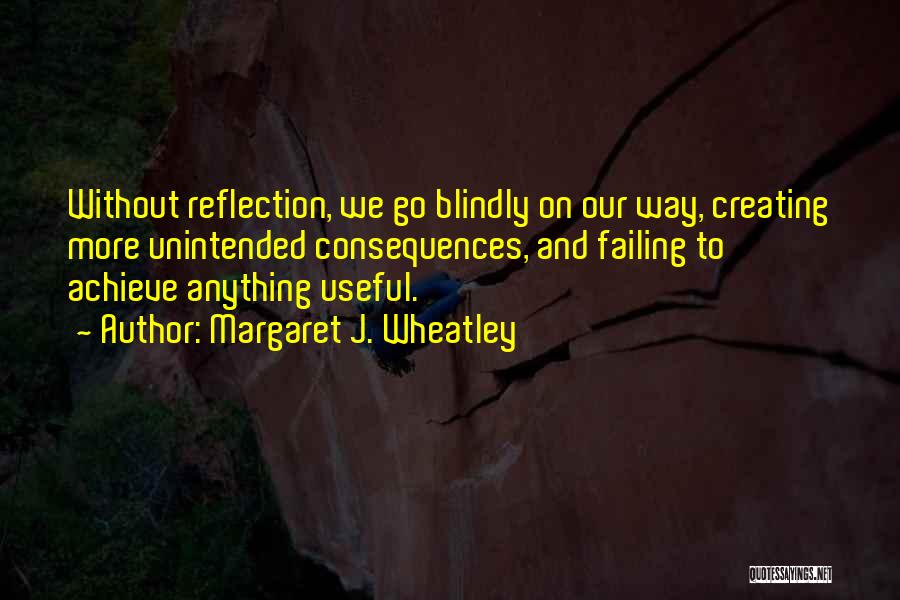 Margaret J. Wheatley Quotes: Without Reflection, We Go Blindly On Our Way, Creating More Unintended Consequences, And Failing To Achieve Anything Useful.