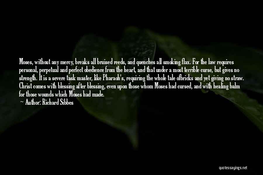 Richard Sibbes Quotes: Moses, Without Any Mercy, Breaks All Bruised Reeds, And Quenches All Smoking Flax. For The Law Requires Personal, Perpetual And