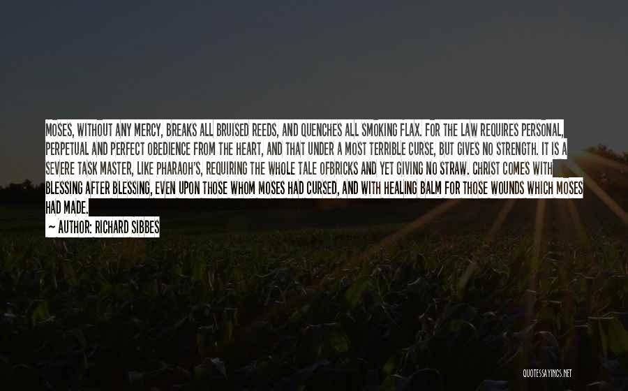 Richard Sibbes Quotes: Moses, Without Any Mercy, Breaks All Bruised Reeds, And Quenches All Smoking Flax. For The Law Requires Personal, Perpetual And