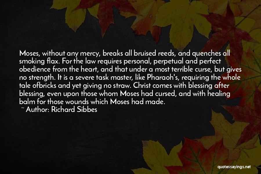 Richard Sibbes Quotes: Moses, Without Any Mercy, Breaks All Bruised Reeds, And Quenches All Smoking Flax. For The Law Requires Personal, Perpetual And