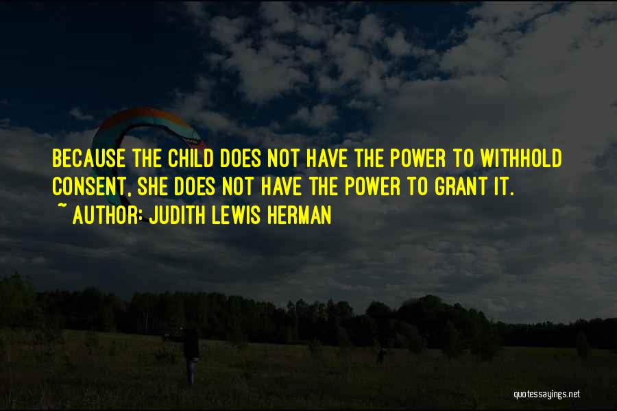 Judith Lewis Herman Quotes: Because The Child Does Not Have The Power To Withhold Consent, She Does Not Have The Power To Grant It.