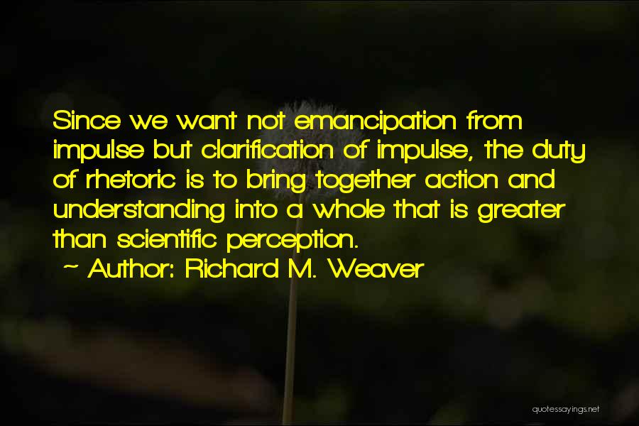 Richard M. Weaver Quotes: Since We Want Not Emancipation From Impulse But Clarification Of Impulse, The Duty Of Rhetoric Is To Bring Together Action