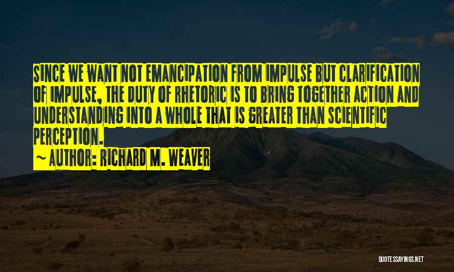 Richard M. Weaver Quotes: Since We Want Not Emancipation From Impulse But Clarification Of Impulse, The Duty Of Rhetoric Is To Bring Together Action