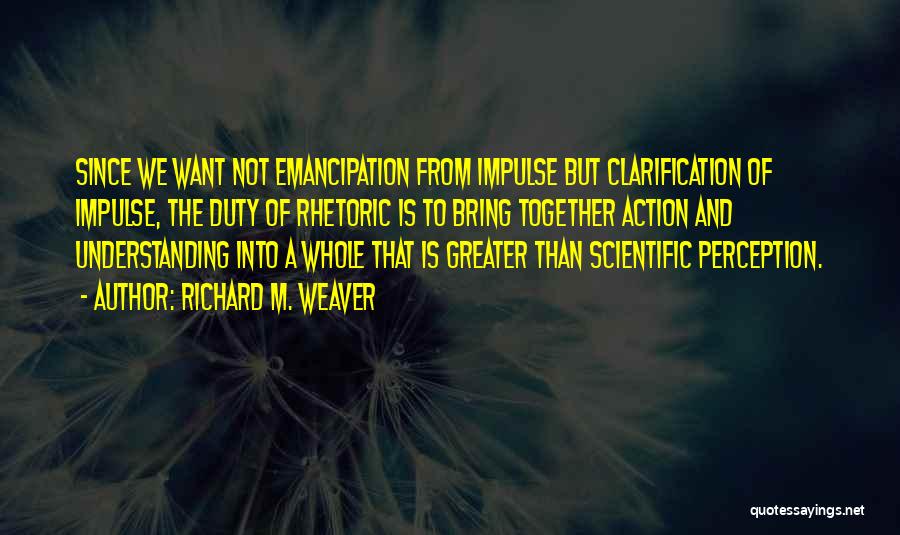 Richard M. Weaver Quotes: Since We Want Not Emancipation From Impulse But Clarification Of Impulse, The Duty Of Rhetoric Is To Bring Together Action