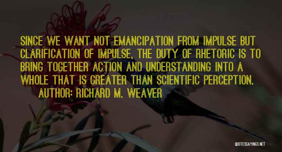 Richard M. Weaver Quotes: Since We Want Not Emancipation From Impulse But Clarification Of Impulse, The Duty Of Rhetoric Is To Bring Together Action