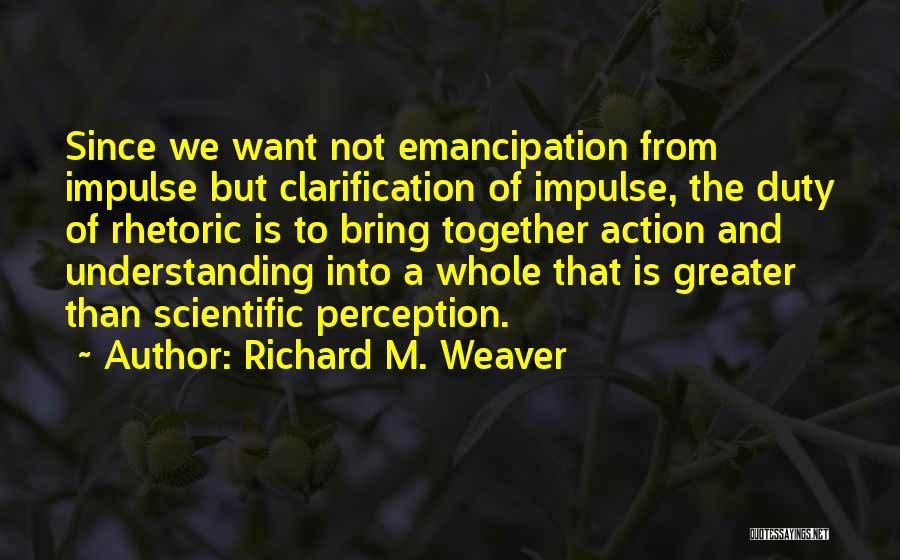 Richard M. Weaver Quotes: Since We Want Not Emancipation From Impulse But Clarification Of Impulse, The Duty Of Rhetoric Is To Bring Together Action