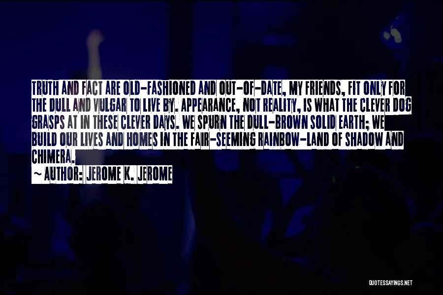 Jerome K. Jerome Quotes: Truth And Fact Are Old-fashioned And Out-of-date, My Friends, Fit Only For The Dull And Vulgar To Live By. Appearance,