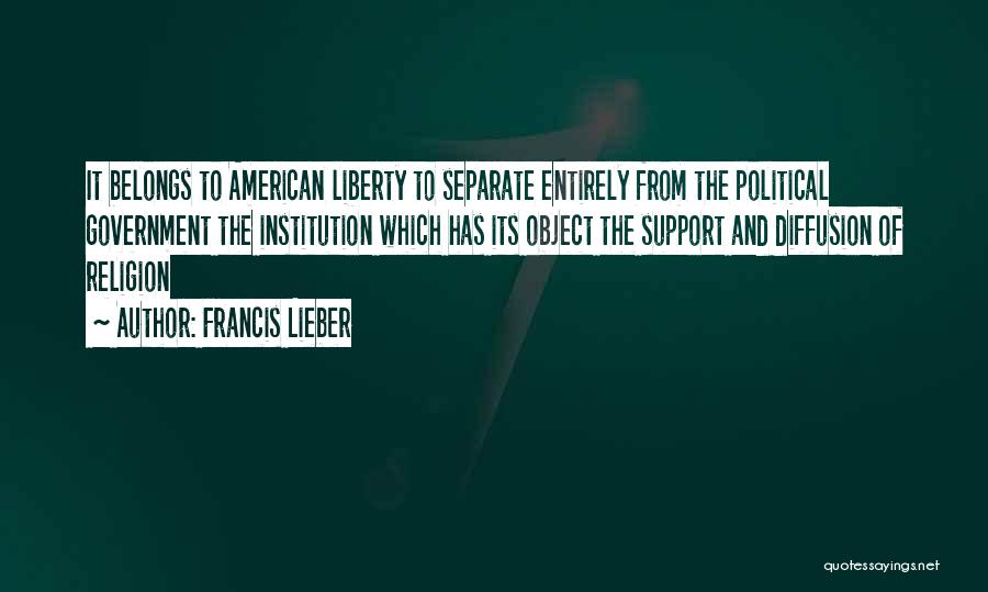 Francis Lieber Quotes: It Belongs To American Liberty To Separate Entirely From The Political Government The Institution Which Has Its Object The Support