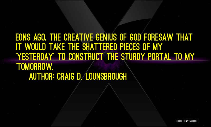 Craig D. Lounsbrough Quotes: Eons Ago, The Creative Genius Of God Foresaw That It Would Take The Shattered Pieces Of My 'yesterday' To Construct