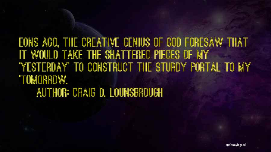 Craig D. Lounsbrough Quotes: Eons Ago, The Creative Genius Of God Foresaw That It Would Take The Shattered Pieces Of My 'yesterday' To Construct