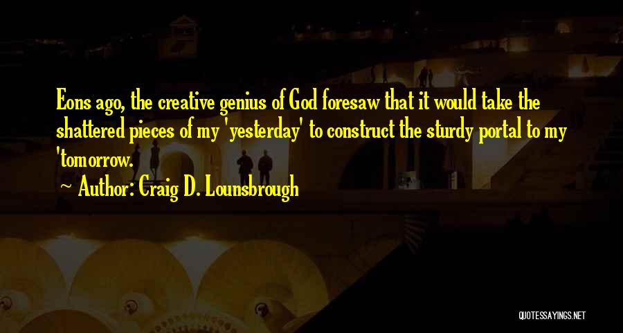 Craig D. Lounsbrough Quotes: Eons Ago, The Creative Genius Of God Foresaw That It Would Take The Shattered Pieces Of My 'yesterday' To Construct