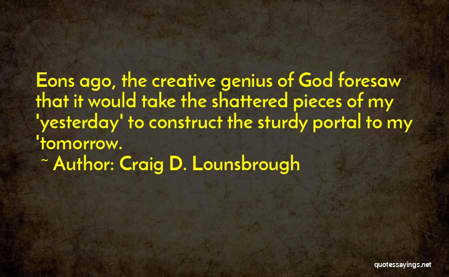 Craig D. Lounsbrough Quotes: Eons Ago, The Creative Genius Of God Foresaw That It Would Take The Shattered Pieces Of My 'yesterday' To Construct