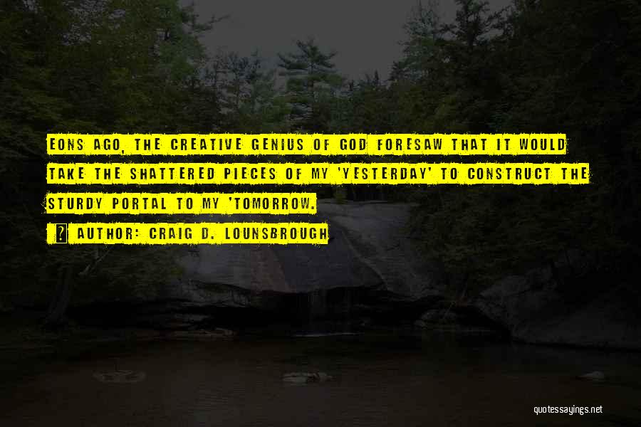 Craig D. Lounsbrough Quotes: Eons Ago, The Creative Genius Of God Foresaw That It Would Take The Shattered Pieces Of My 'yesterday' To Construct