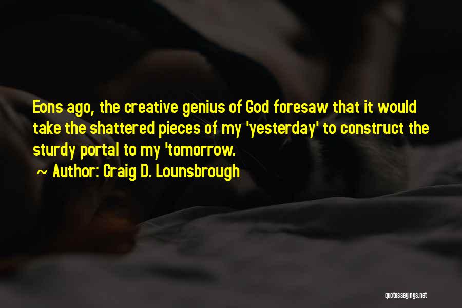 Craig D. Lounsbrough Quotes: Eons Ago, The Creative Genius Of God Foresaw That It Would Take The Shattered Pieces Of My 'yesterday' To Construct