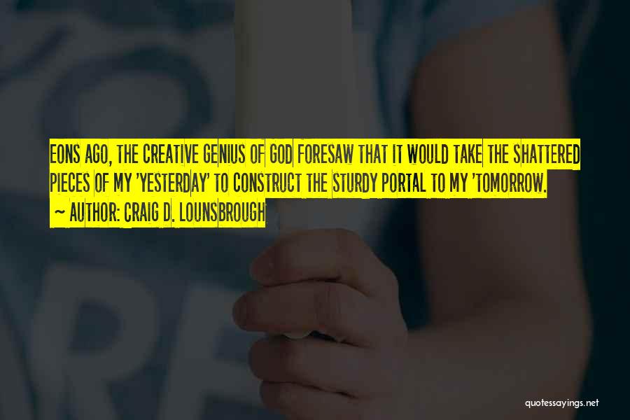 Craig D. Lounsbrough Quotes: Eons Ago, The Creative Genius Of God Foresaw That It Would Take The Shattered Pieces Of My 'yesterday' To Construct