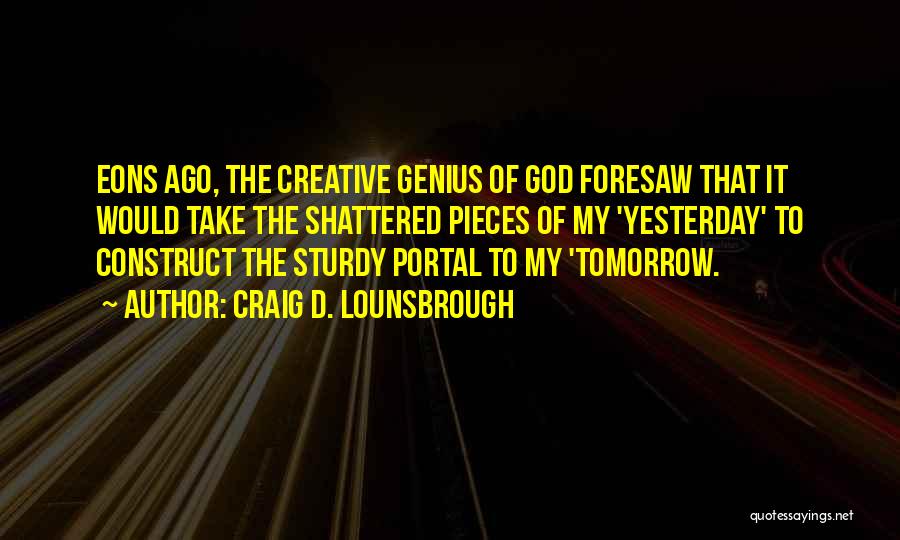 Craig D. Lounsbrough Quotes: Eons Ago, The Creative Genius Of God Foresaw That It Would Take The Shattered Pieces Of My 'yesterday' To Construct