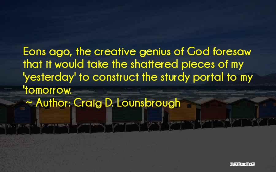 Craig D. Lounsbrough Quotes: Eons Ago, The Creative Genius Of God Foresaw That It Would Take The Shattered Pieces Of My 'yesterday' To Construct