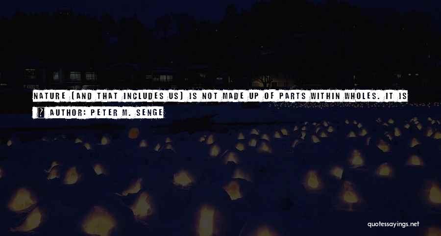 Peter M. Senge Quotes: Nature (and That Includes Us) Is Not Made Up Of Parts Within Wholes. It Is Made Up Of Wholes Within