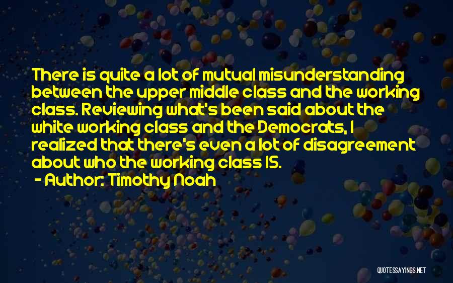 Timothy Noah Quotes: There Is Quite A Lot Of Mutual Misunderstanding Between The Upper Middle Class And The Working Class. Reviewing What's Been