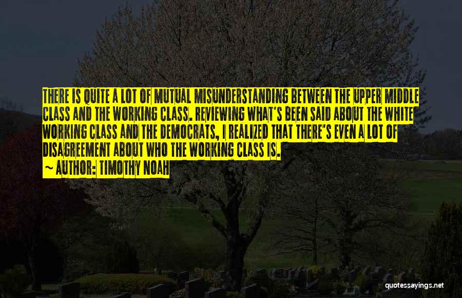 Timothy Noah Quotes: There Is Quite A Lot Of Mutual Misunderstanding Between The Upper Middle Class And The Working Class. Reviewing What's Been