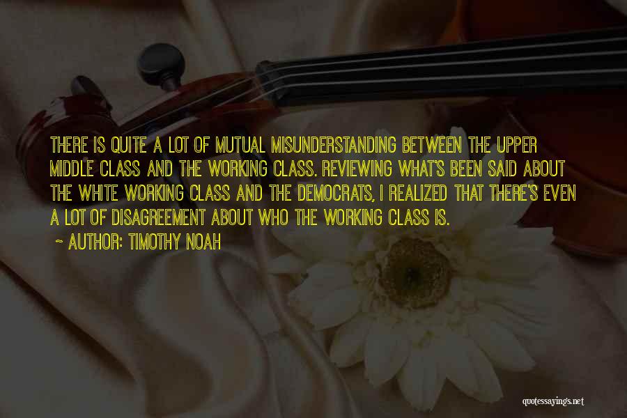 Timothy Noah Quotes: There Is Quite A Lot Of Mutual Misunderstanding Between The Upper Middle Class And The Working Class. Reviewing What's Been