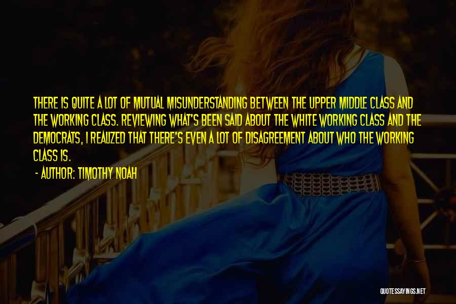 Timothy Noah Quotes: There Is Quite A Lot Of Mutual Misunderstanding Between The Upper Middle Class And The Working Class. Reviewing What's Been