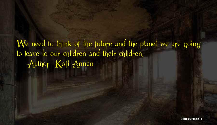 Kofi Annan Quotes: We Need To Think Of The Future And The Planet We Are Going To Leave To Our Children And Their