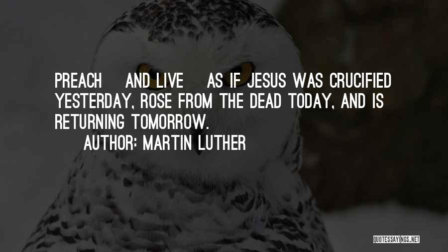 Martin Luther Quotes: Preach [and Live] As If Jesus Was Crucified Yesterday, Rose From The Dead Today, And Is Returning Tomorrow.