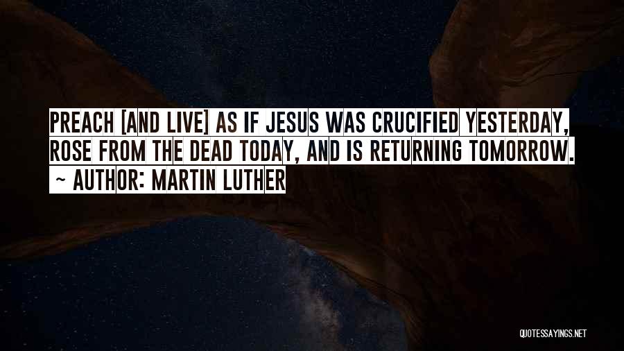 Martin Luther Quotes: Preach [and Live] As If Jesus Was Crucified Yesterday, Rose From The Dead Today, And Is Returning Tomorrow.